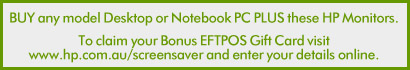 To claim your Bonus EFTPOS Gift Card visit www.hp.com.au/screensaver and enter your details online.